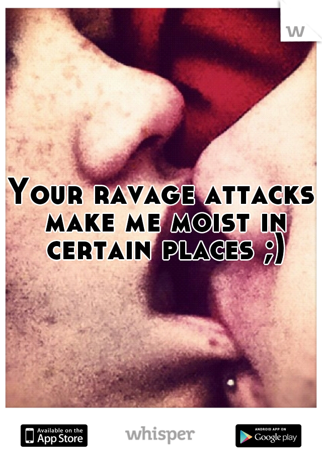 Your ravage attacks make me moist in certain places ;)