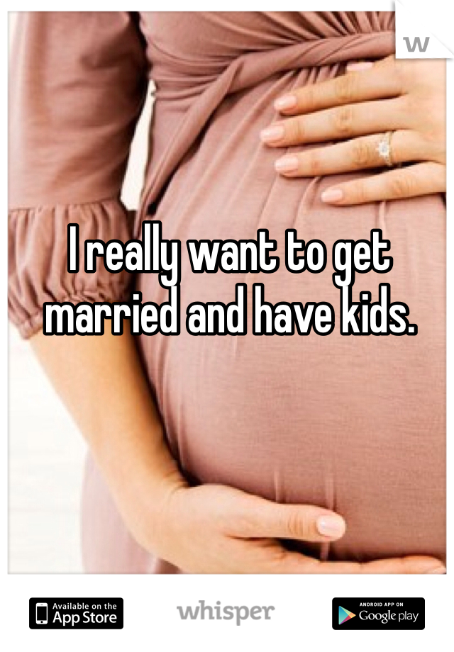 I really want to get married and have kids.