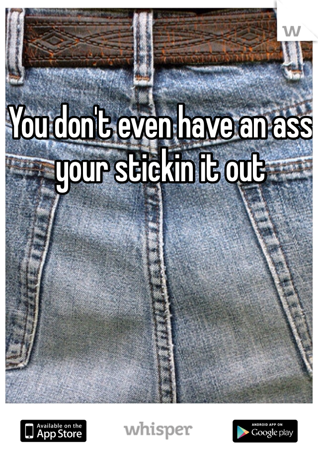 You don't even have an ass your stickin it out 