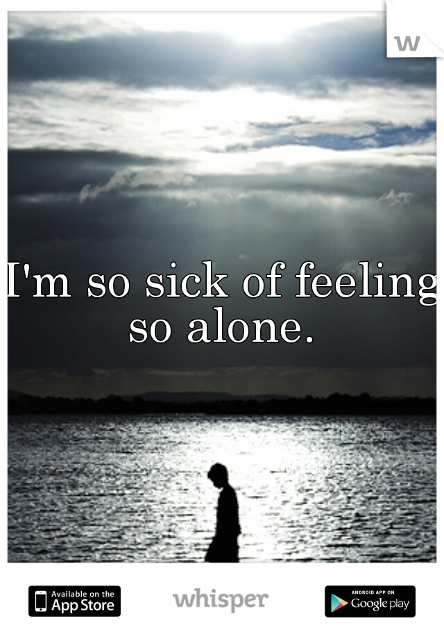 I'm so sick of feeling so alone. 