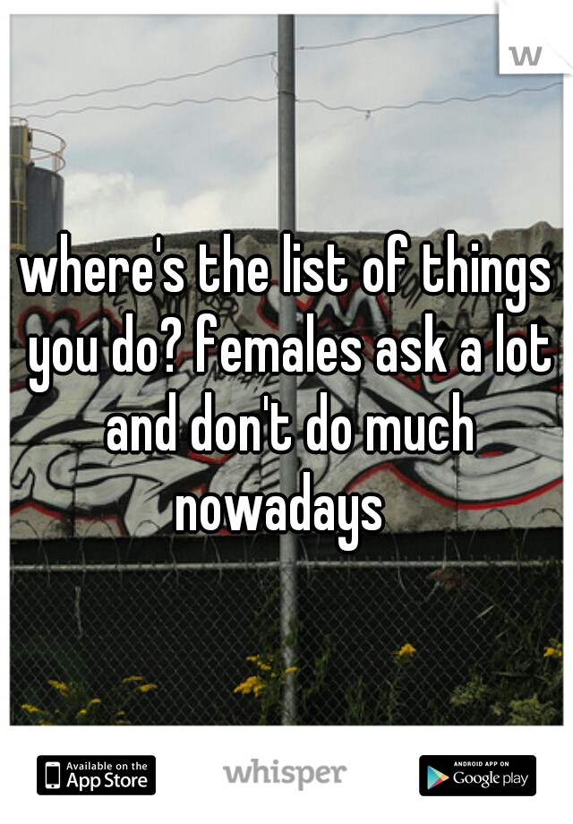 where's the list of things you do? females ask a lot and don't do much nowadays  