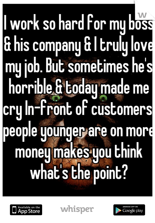 I work so hard for my boss & his company & I truly love my job. But sometimes he's horrible & today made me cry In-front of customers. people younger are on more money makes you think what's the point?