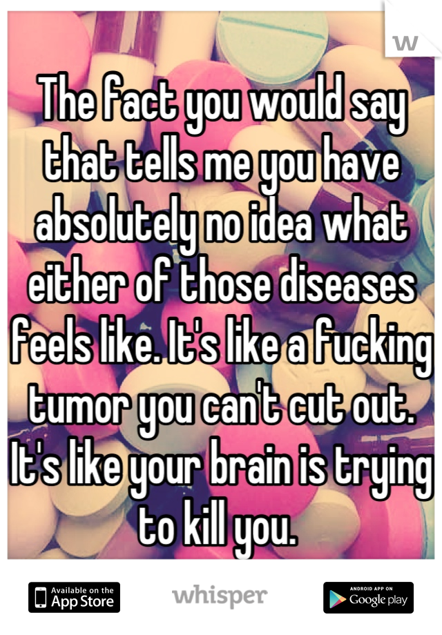 The fact you would say that tells me you have absolutely no idea what either of those diseases feels like. It's like a fucking tumor you can't cut out. It's like your brain is trying to kill you. 