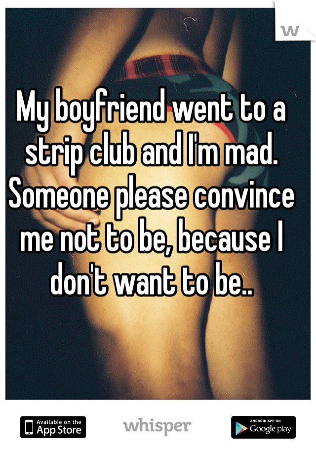 My boyfriend went to a strip club and I'm mad. Someone please convince me not to be, because I don't want to be.. 