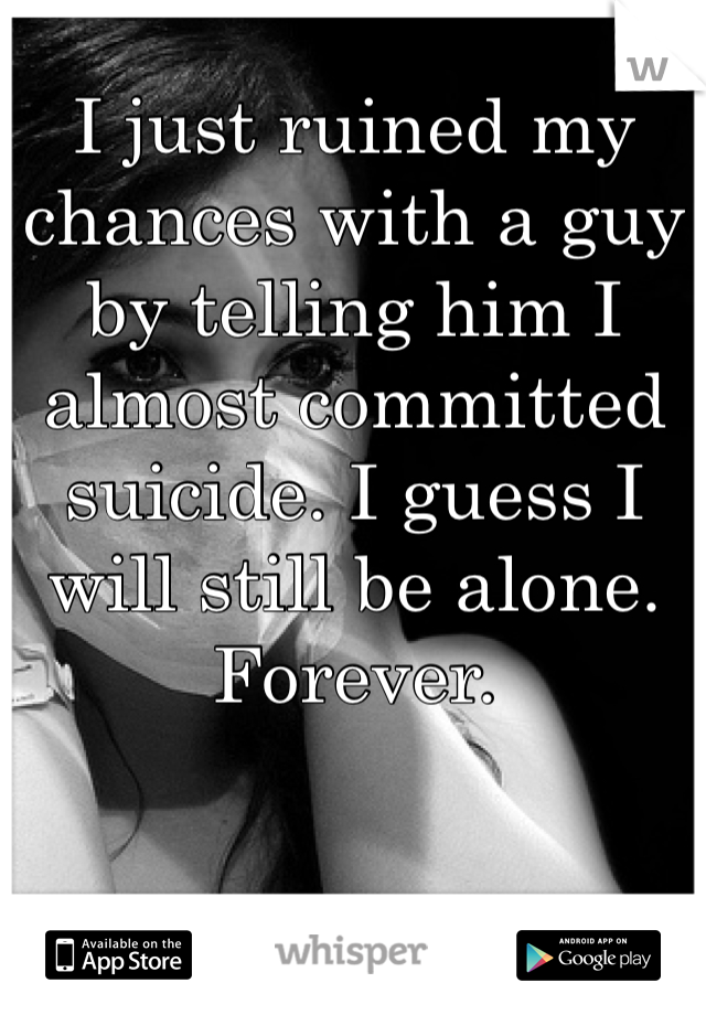 I just ruined my chances with a guy by telling him I almost committed suicide. I guess I will still be alone. Forever. 