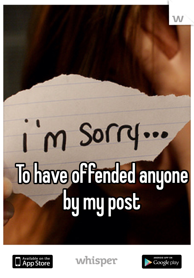 To have offended anyone by my post 