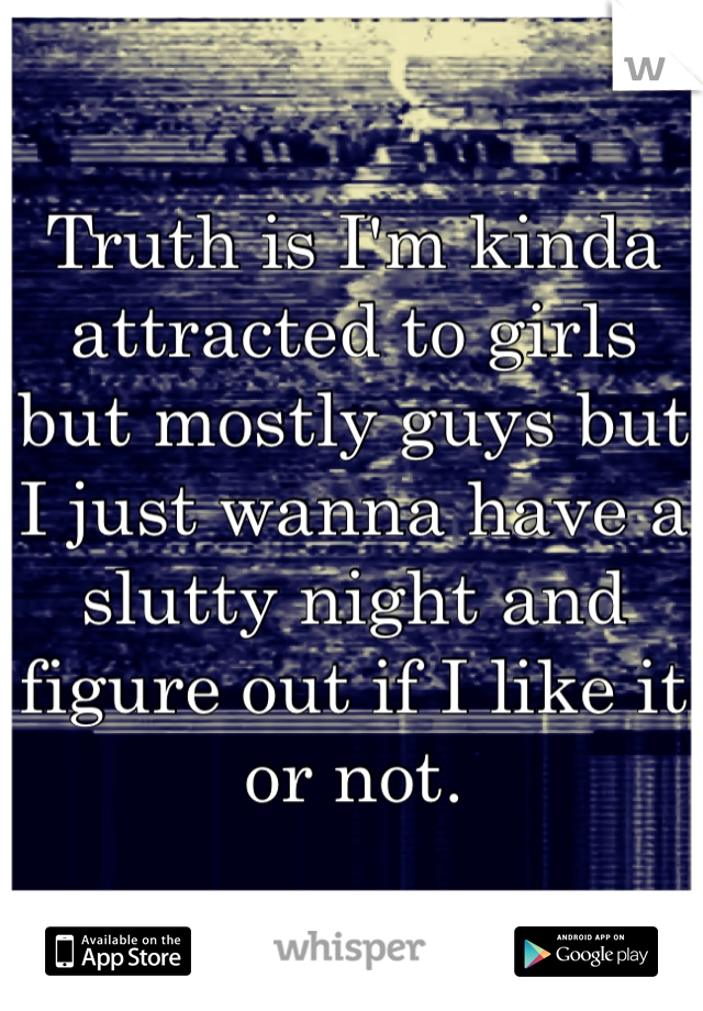 Truth is I'm kinda attracted to girls but mostly guys but I just wanna have a slutty night and figure out if I like it or not. 