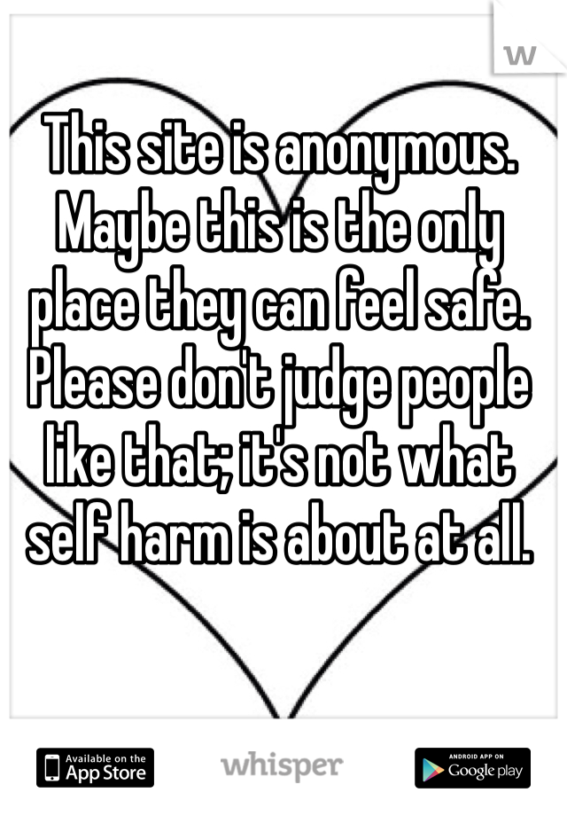 This site is anonymous. Maybe this is the only place they can feel safe. Please don't judge people like that; it's not what self harm is about at all.