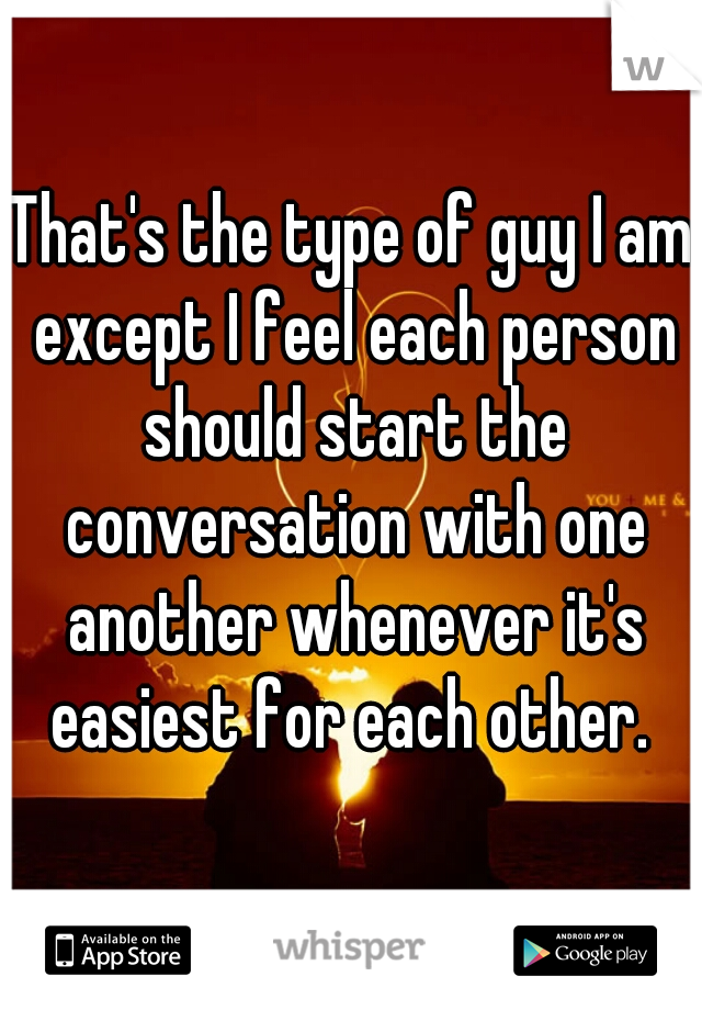 That's the type of guy I am except I feel each person should start the conversation with one another whenever it's easiest for each other. 