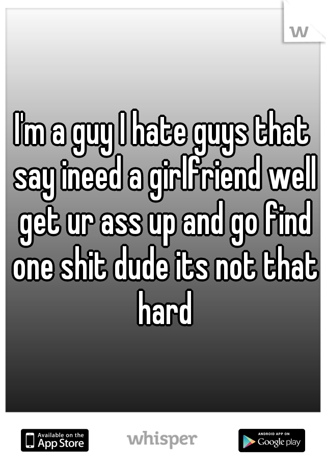 I'm a guy I hate guys that say ineed a girlfriend well get ur ass up and go find one shit dude its not that hard