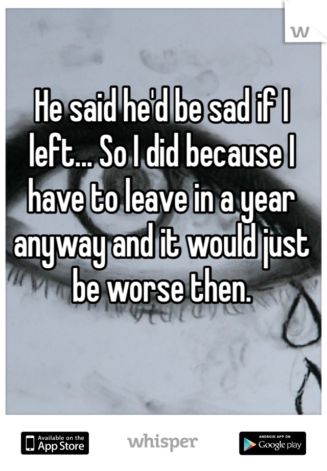 He said he'd be sad if I left... So I did because I have to leave in a year anyway and it would just be worse then.