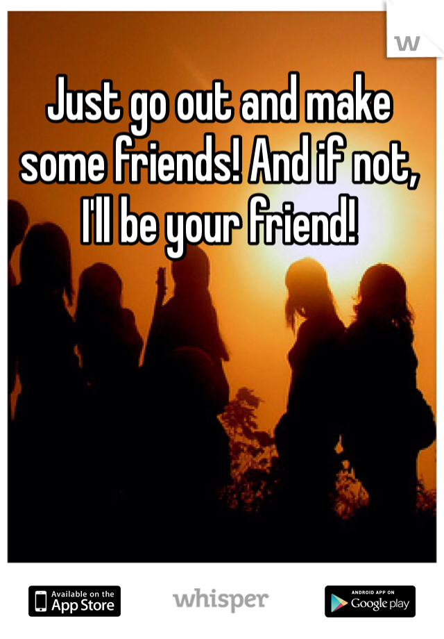 Just go out and make some friends! And if not, I'll be your friend!