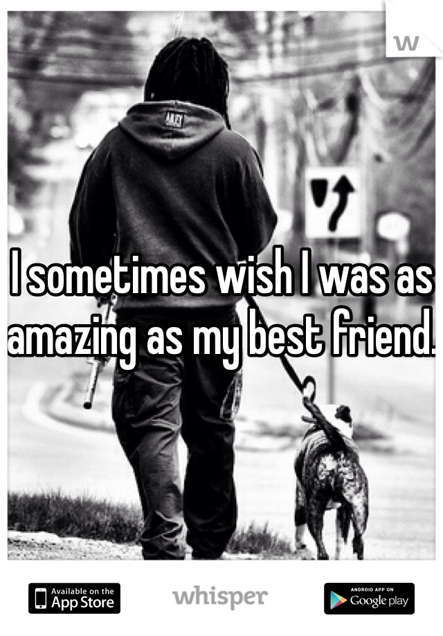 I sometimes wish I was as amazing as my best friend. 
