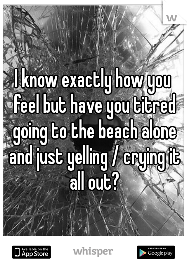 I know exactly how you feel but have you titred going to the beach alone and just yelling / crying it all out?