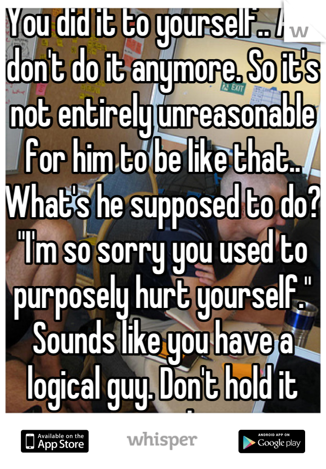 You did it to yourself.. And don't do it anymore. So it's not entirely unreasonable for him to be like that.. What's he supposed to do? "I'm so sorry you used to purposely hurt yourself." Sounds like you have a logical guy. Don't hold it against him.