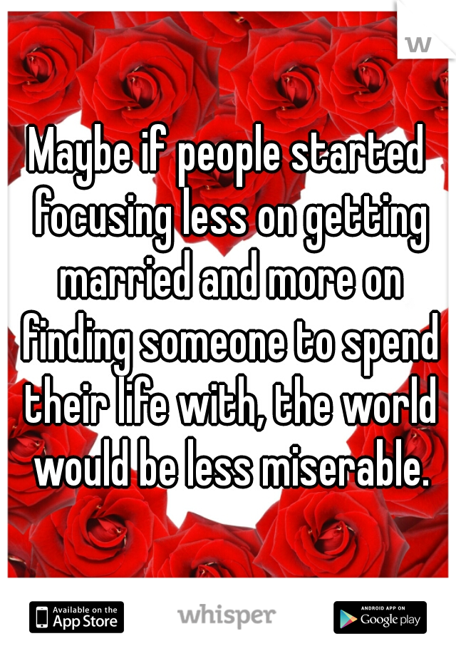 Maybe if people started focusing less on getting married and more on finding someone to spend their life with, the world would be less miserable.