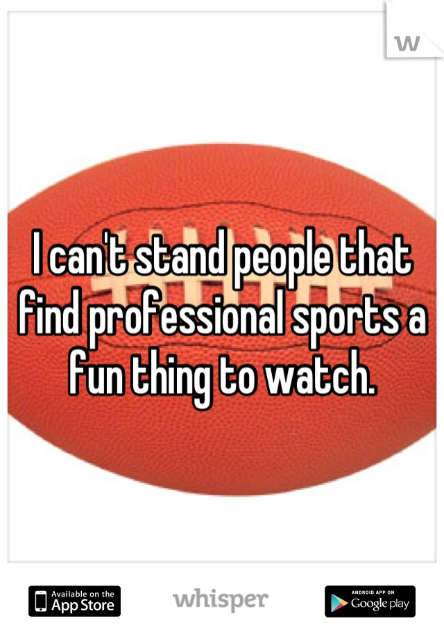 I can't stand people that find professional sports a fun thing to watch.