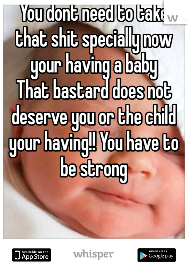 You dont need to take that shit specially now your having a baby
That bastard does not deserve you or the child your having!! You have to be strong