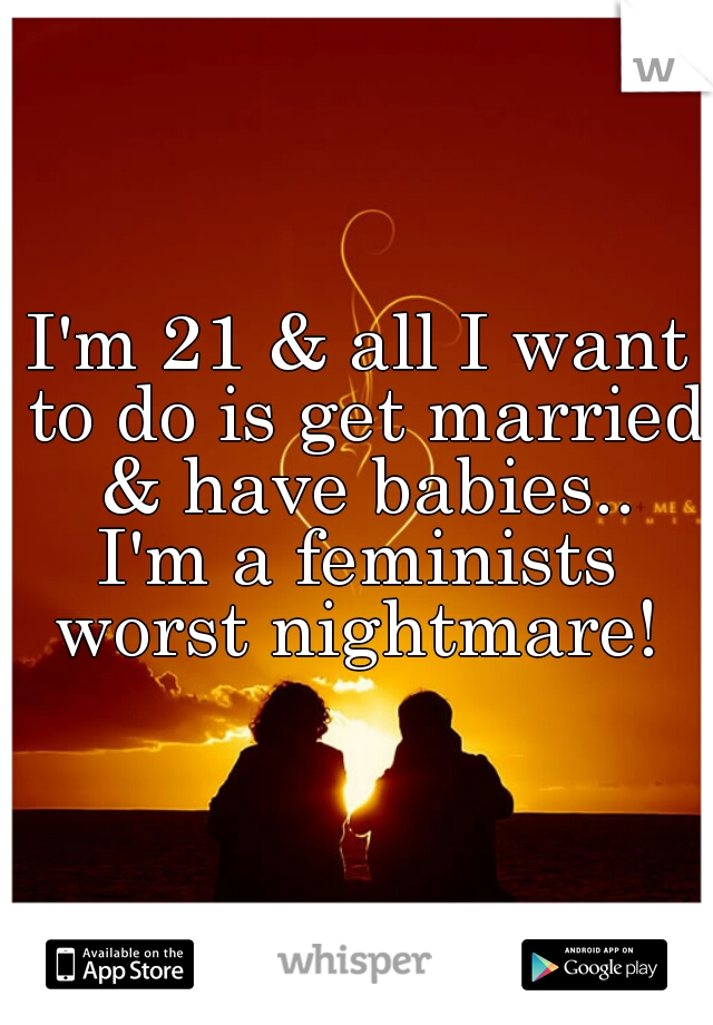 I'm 21 & all I want to do is get married & have babies..

I'm a feminists worst nightmare! 