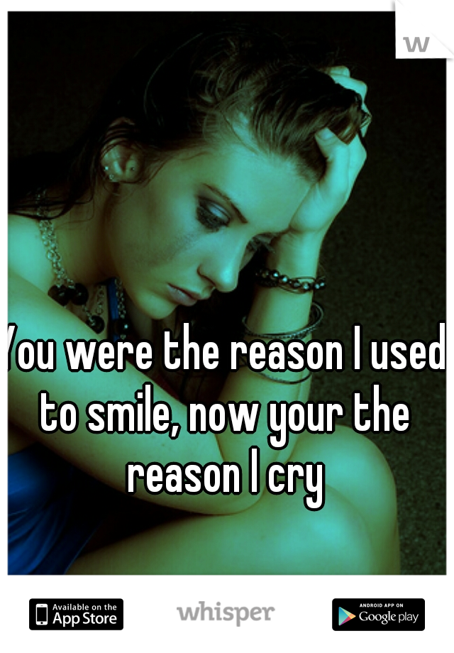 You were the reason I used to smile, now your the reason I cry