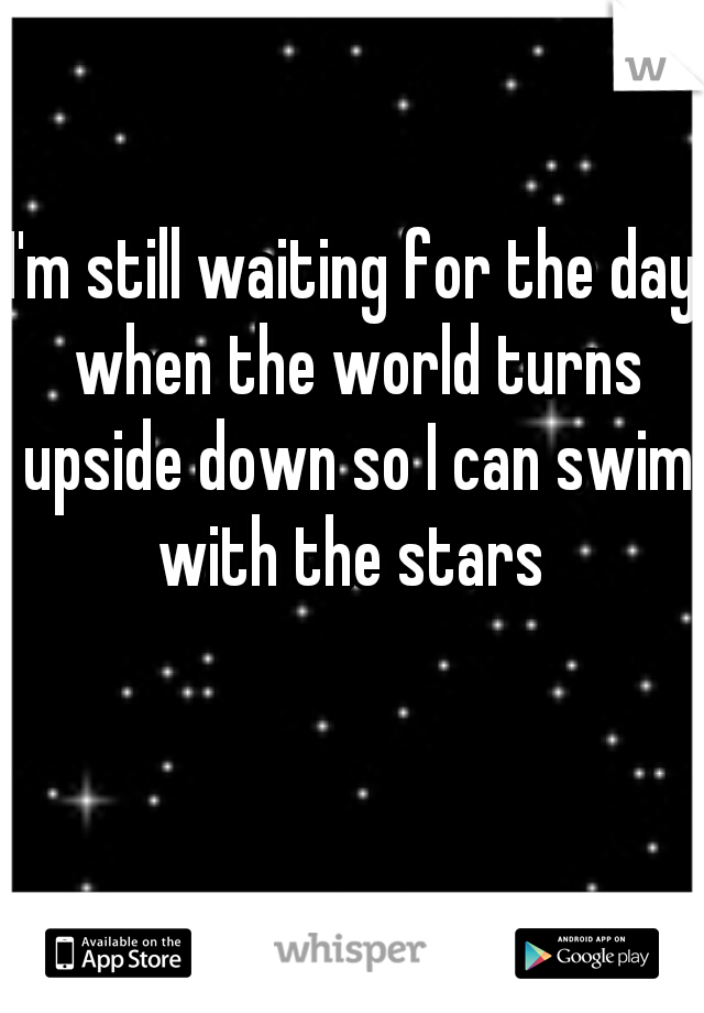 I'm still waiting for the day when the world turns upside down so I can swim with the stars 