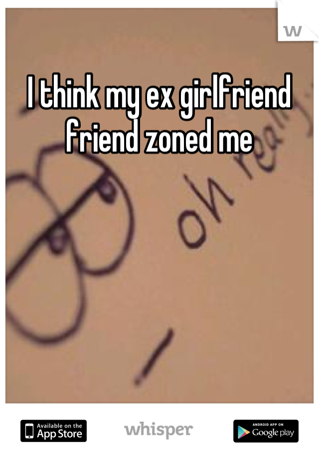 I think my ex girlfriend friend zoned me