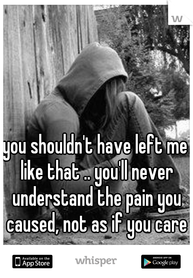 you shouldn't have left me like that .. you'll never understand the pain you caused, not as if you care anyway