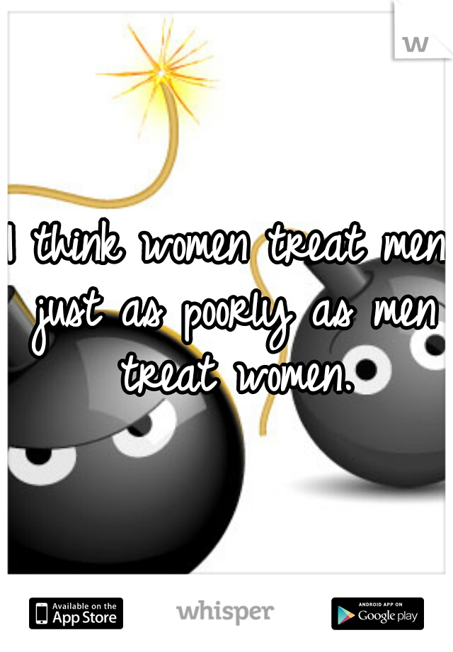 I think women treat men just as poorly as men treat women.


