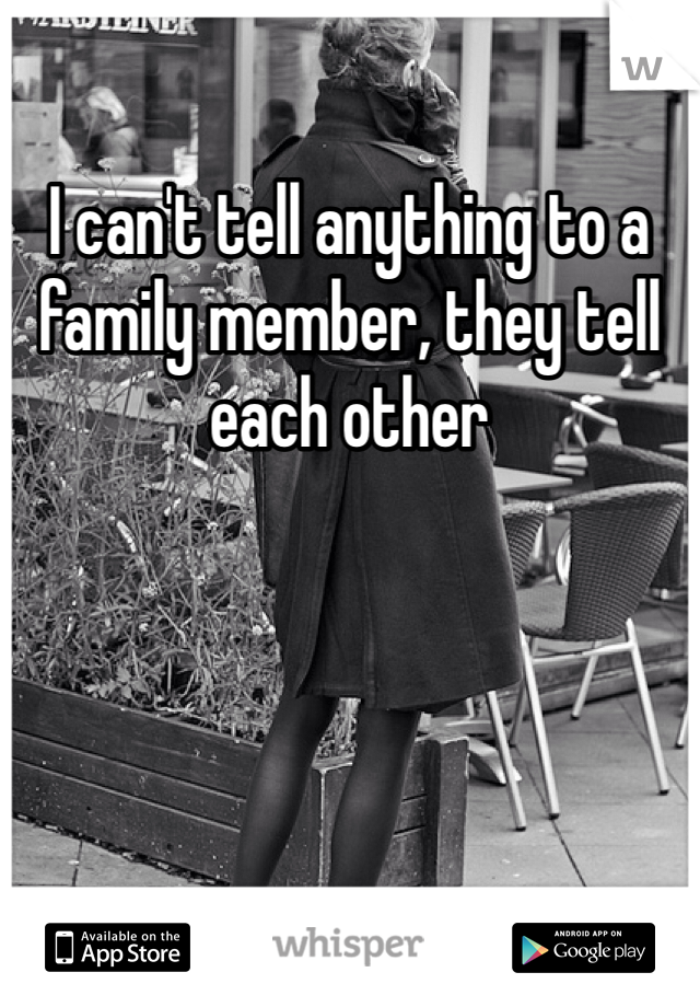 I can't tell anything to a family member, they tell each other 