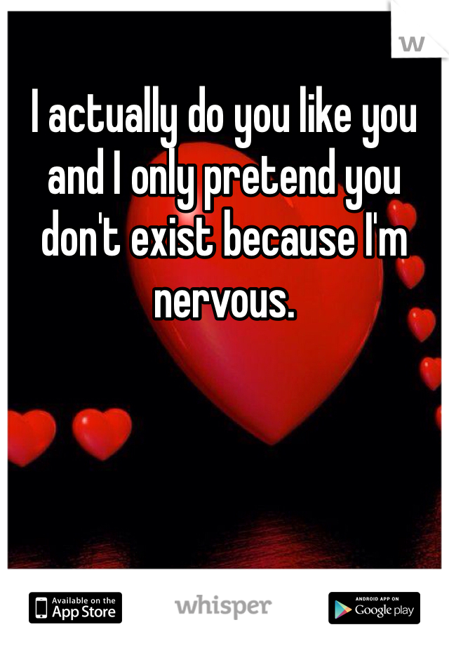 I actually do you like you and I only pretend you don't exist because I'm nervous.