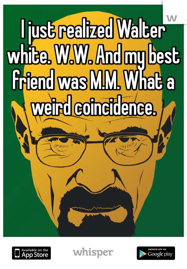 I just realized Walter white. W.W. And my best friend was M.M. What a weird coincidence.  