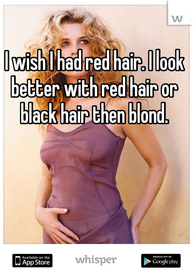 I wish I had red hair. I look better with red hair or black hair then blond.