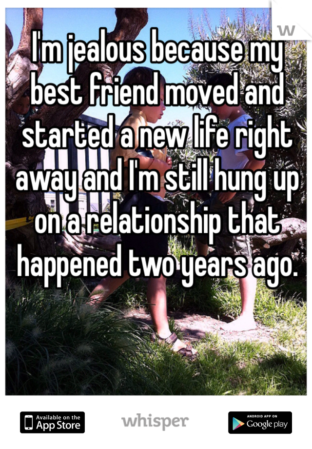 I'm jealous because my best friend moved and started a new life right away and I'm still hung up on a relationship that happened two years ago.