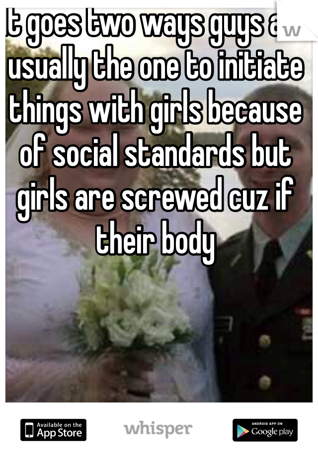 It goes two ways guys are usually the one to initiate things with girls because of social standards but girls are screwed cuz if their body
