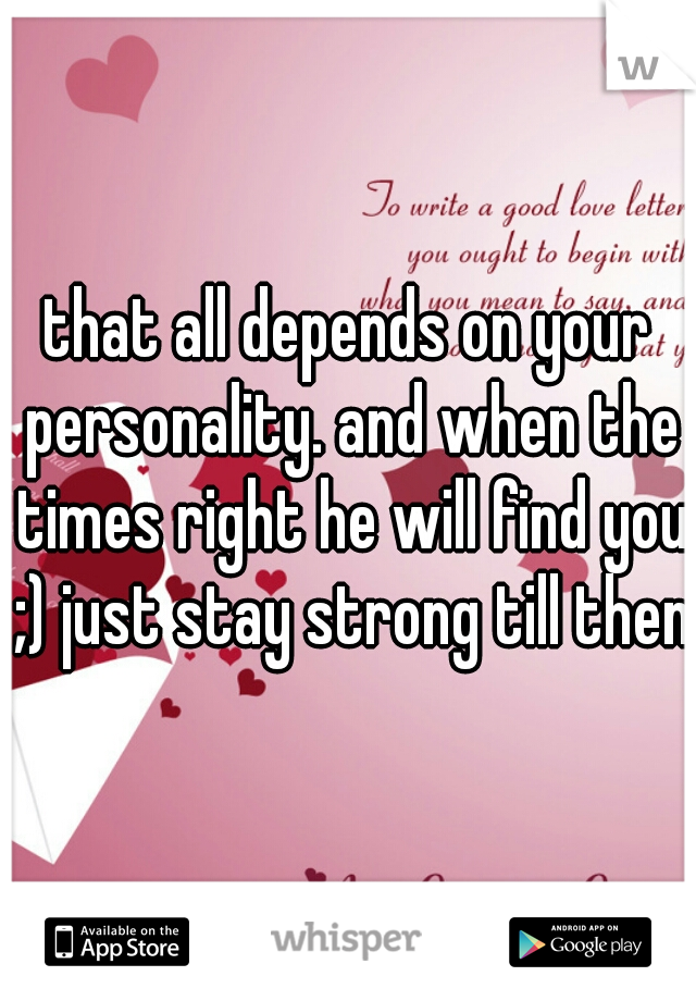 that all depends on your personality. and when the times right he will find you ;) just stay strong till then