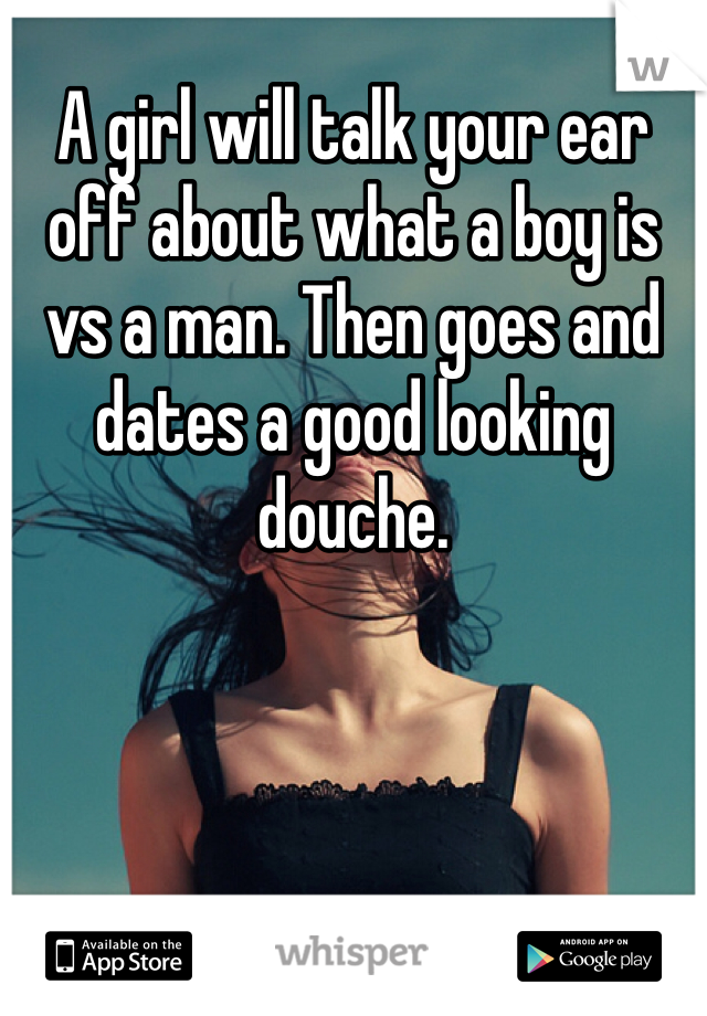 A girl will talk your ear off about what a boy is vs a man. Then goes and dates a good looking douche. 