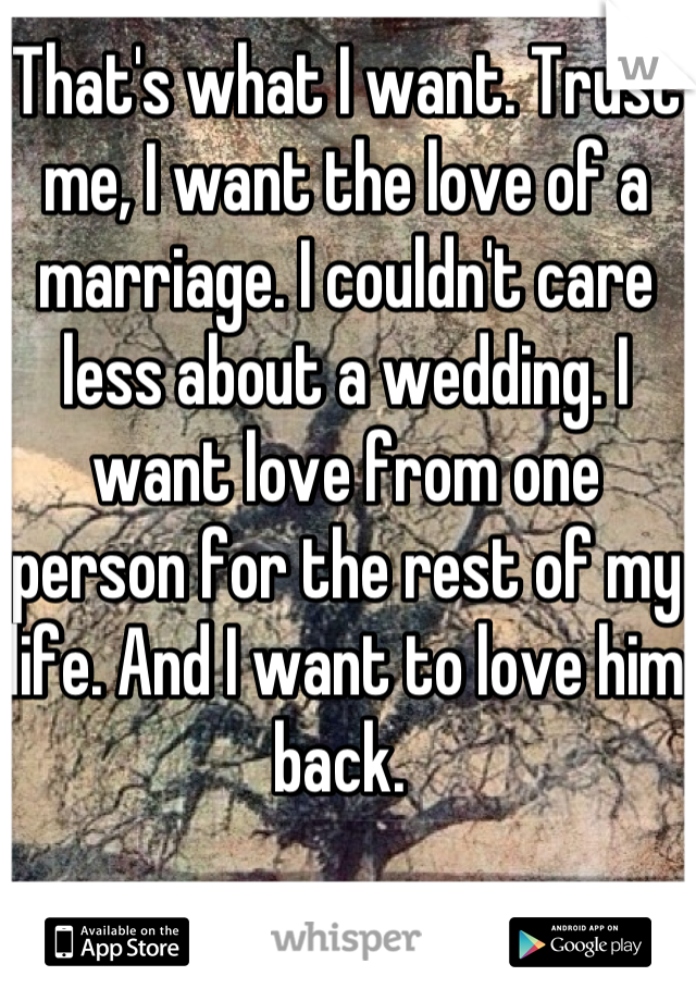 That's what I want. Trust me, I want the love of a marriage. I couldn't care less about a wedding. I want love from one person for the rest of my life. And I want to love him back. 