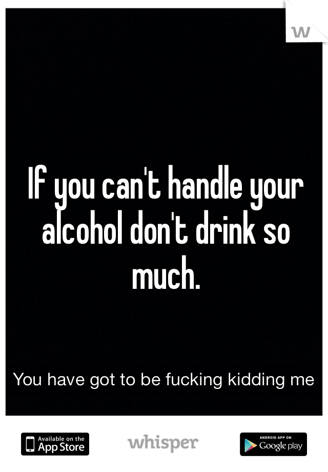If you can't handle your alcohol don't drink so much. 
