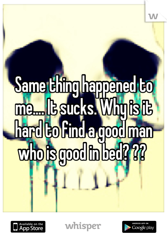 Same thing happened to me.... It sucks. Why is it hard to find a good man who is good in bed? ?? 
