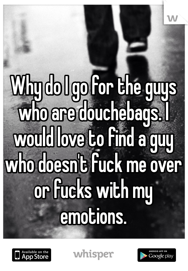 Why do I go for the guys who are douchebags. I would love to find a guy who doesn't fuck me over or fucks with my emotions. 