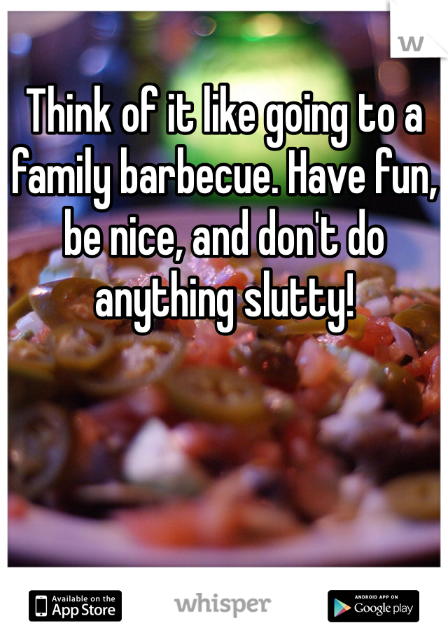 Think of it like going to a family barbecue. Have fun, be nice, and don't do anything slutty!