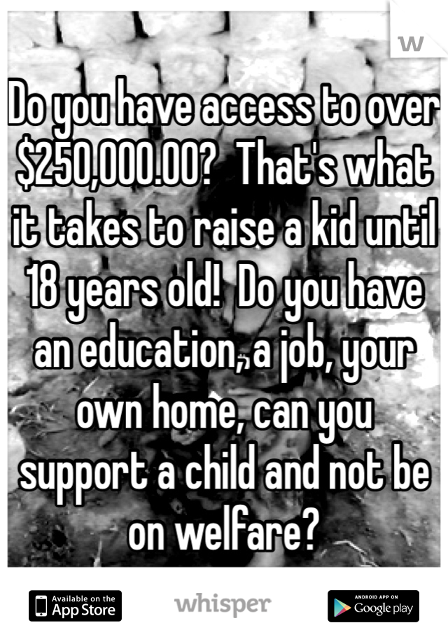Do you have access to over $250,000.00?  That's what it takes to raise a kid until 18 years old!  Do you have an education, a job, your own home, can you  support a child and not be on welfare? 