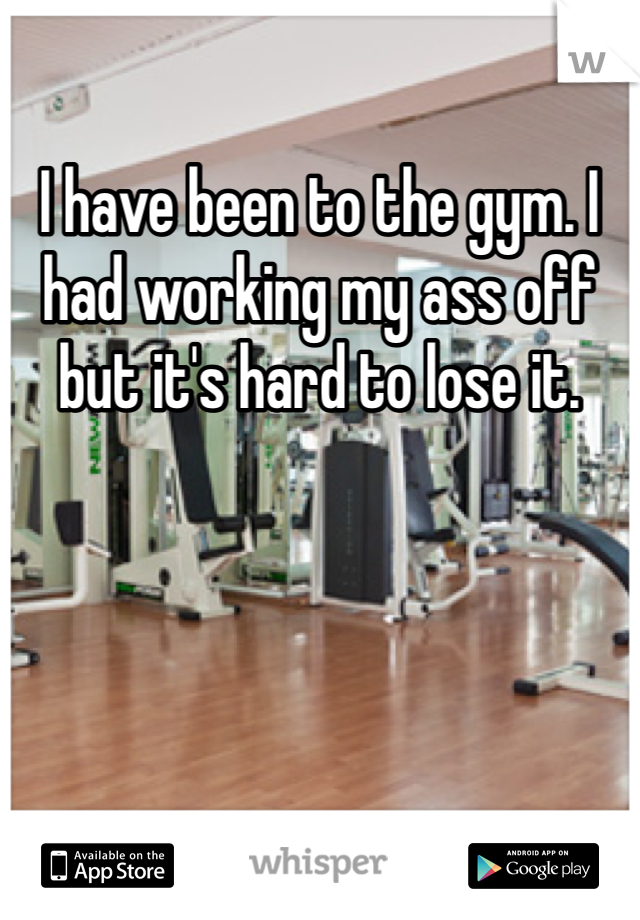 I have been to the gym. I had working my ass off but it's hard to lose it. 