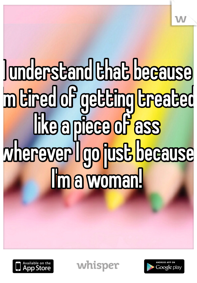 I understand that because I'm tired of getting treated like a piece of ass wherever I go just because I'm a woman! 