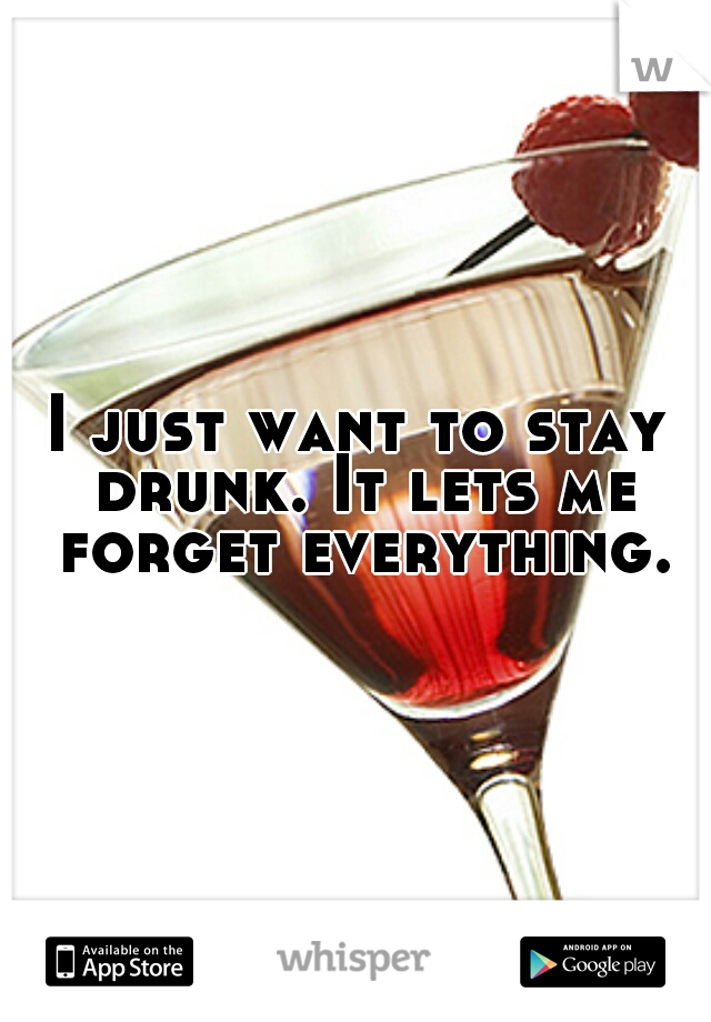 I just want to stay drunk. It lets me forget everything.