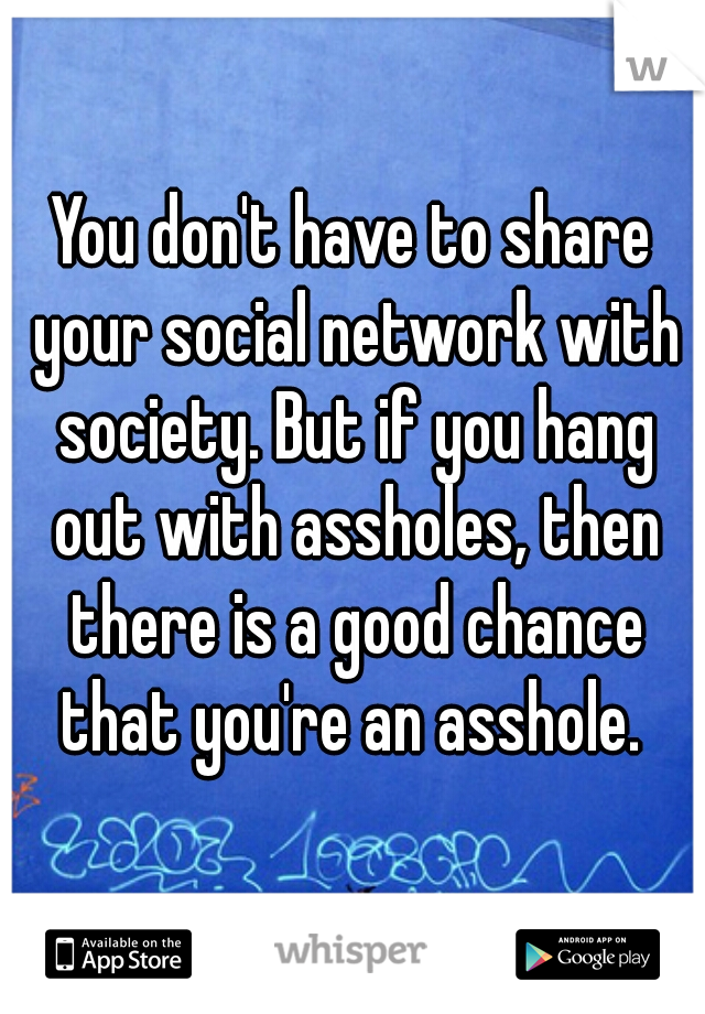You don't have to share your social network with society. But if you hang out with assholes, then there is a good chance that you're an asshole. 