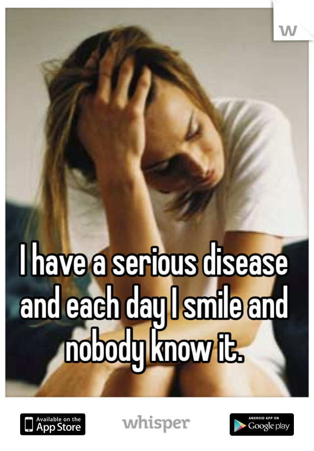 I have a serious disease and each day I smile and nobody know it.