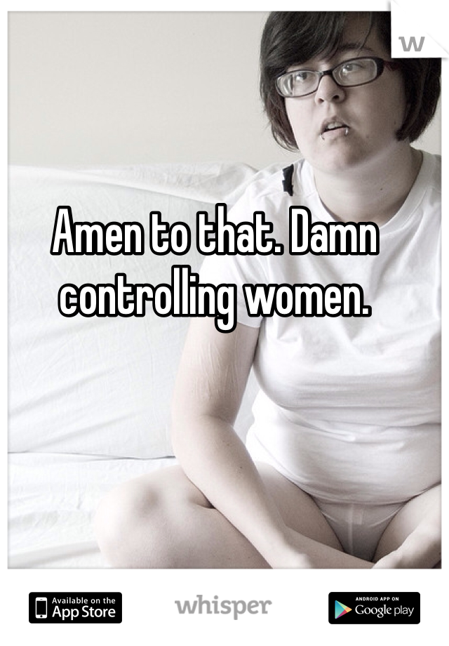 Amen to that. Damn controlling women. 
