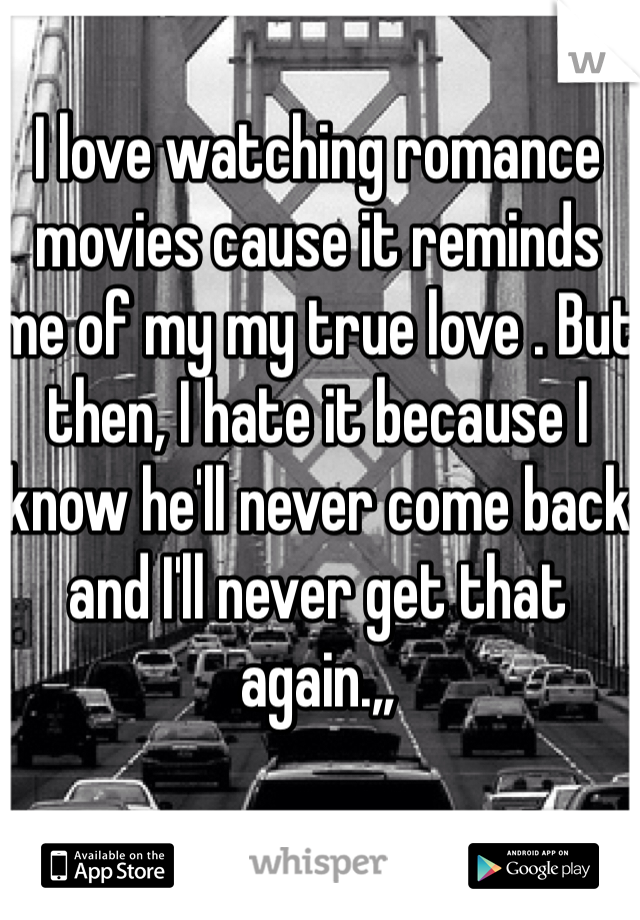 I love watching romance movies cause it reminds me of my my true love . But then, I hate it because I know he'll never come back and I'll never get that again.,,