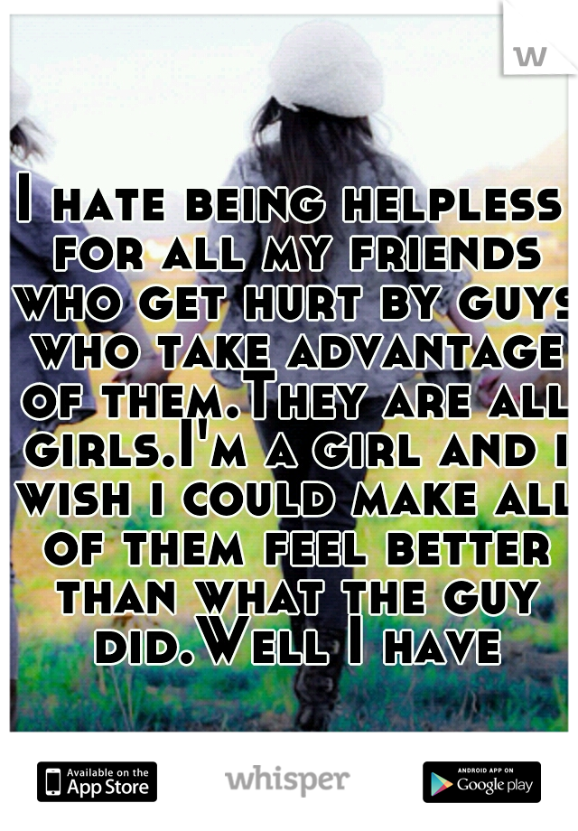 I hate being helpless for all my friends who get hurt by guys who take advantage of them.They are all girls.I'm a girl and i wish i could make all of them feel better than what the guy did.Well I have